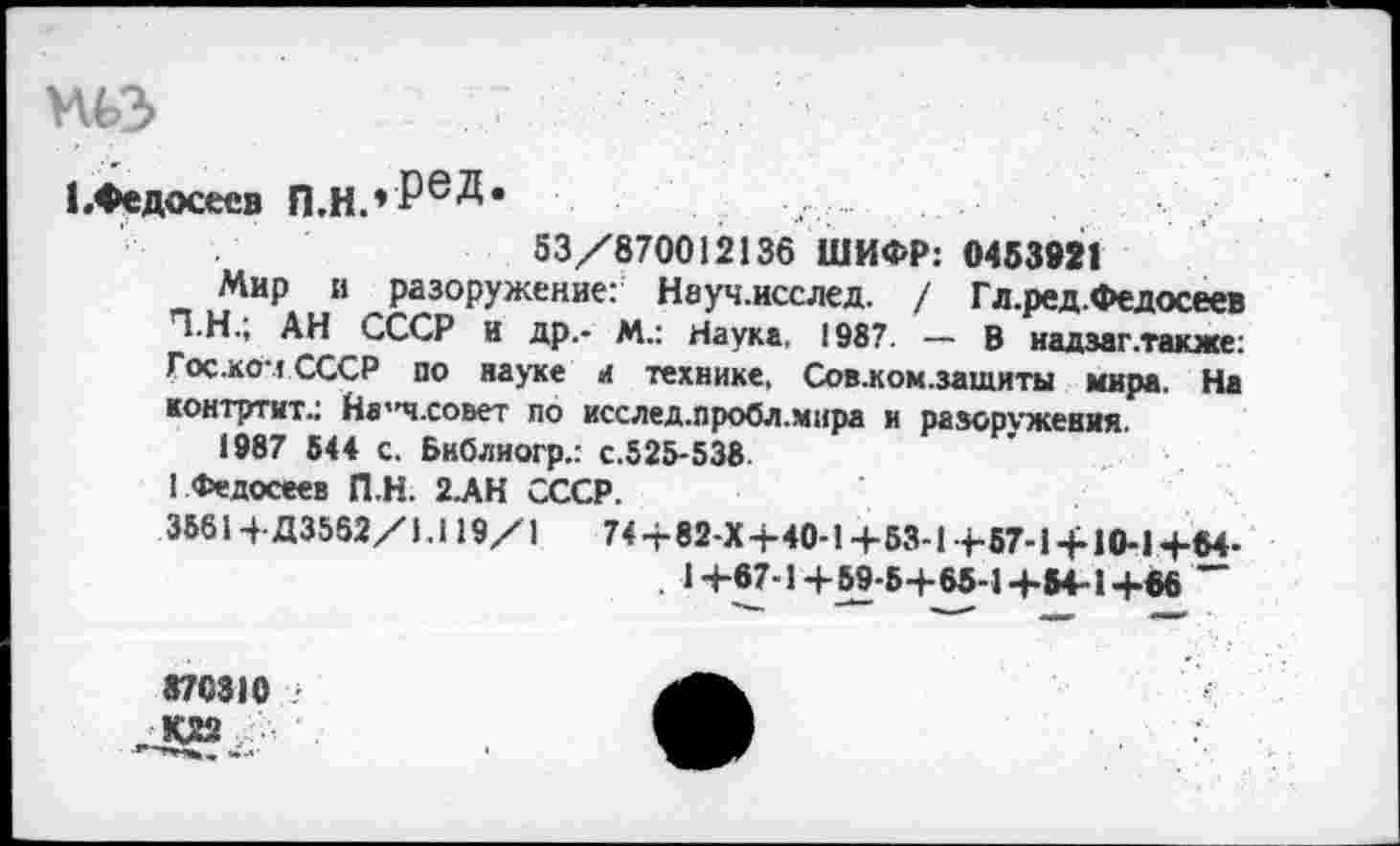 ﻿ньз
1 .Федосеев П.Н.*Ре^*
53/870012136 ШИФР: 0453921
Мир и разоружение: Науч.исслед. / Гл.ред.Федосеев Т.Н.; АН СССР и др.- М.: Наука. 1987. — В надзаг .также: Гос.коч СССР по науке л технике, Сов.ком.зашиты мира. На контртит.: На"ч.совет по исслед.пробл.мира и разоружения.
1987 544 с. Библиогр.: с.525-538.
! Федосеев П.Н. 2.АН СССР.
3561+Д3552/1.119/1	74 +82-Х+40-1+53-1+57-1 + 10-1+64-
. 1+87-1+59-5+65-1+54-1+06 ~